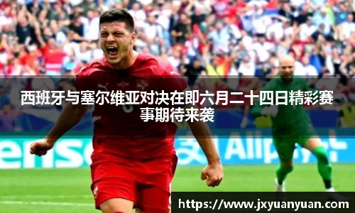 西班牙与塞尔维亚对决在即六月二十四日精彩赛事期待来袭